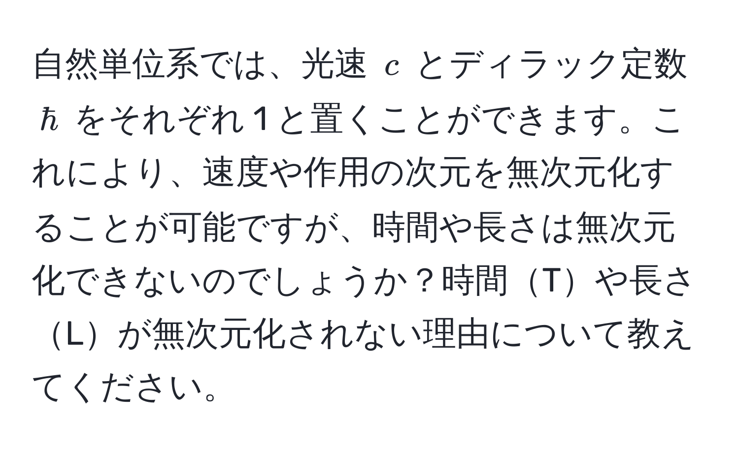 自然単位系では、光速 ( c ) とディラック定数 ( hbar ) をそれぞれ 1 と置くことができます。これにより、速度や作用の次元を無次元化することが可能ですが、時間や長さは無次元化できないのでしょうか？時間Tや長さLが無次元化されない理由について教えてください。