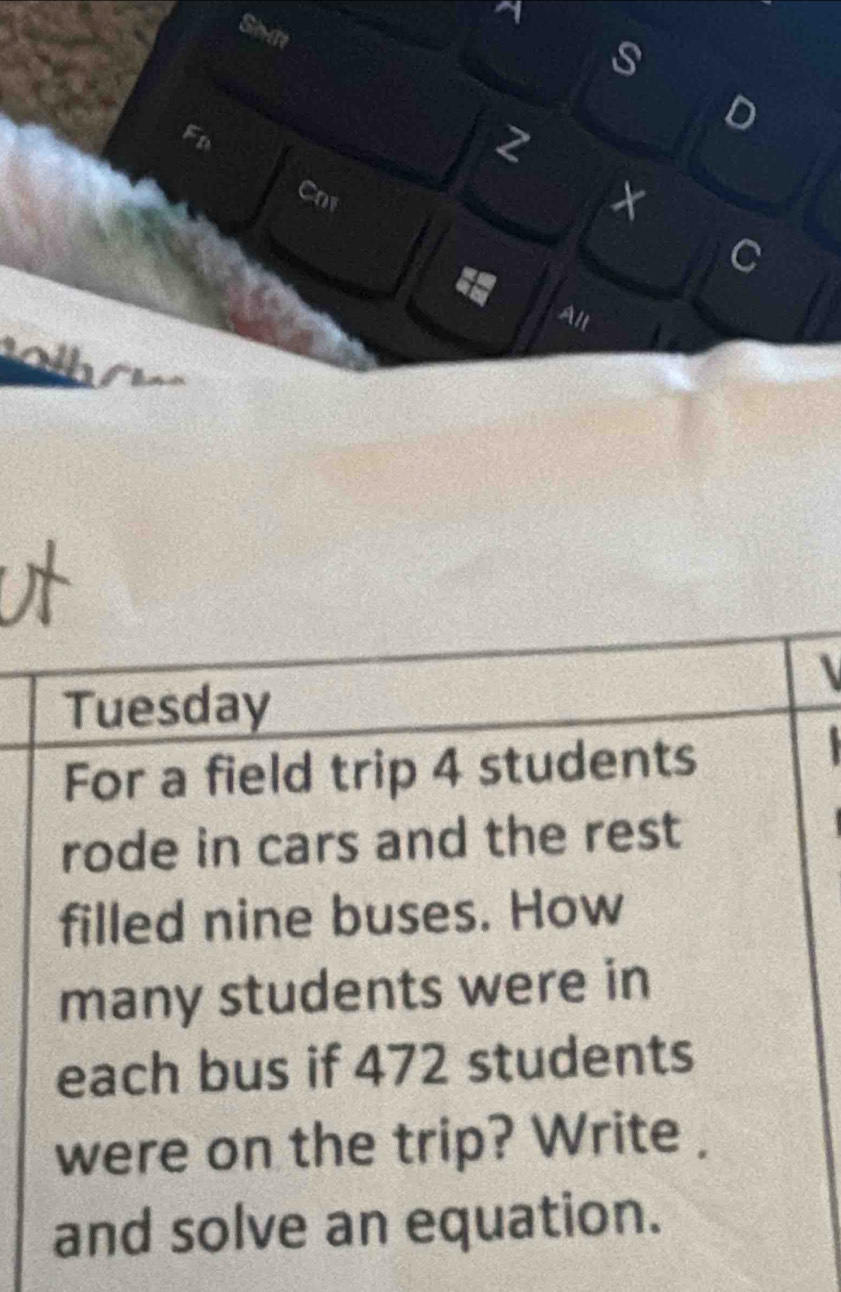 a 
Simtt 
s 
D 
Fn 
2 
Cor 

C 
All 
Tuesday 
For a field trip 4 students 
rode in cars and the rest 
filled nine buses. How 
many students were in 
each bus if 472 students 
were on the trip? Write . 
and solve an equation.