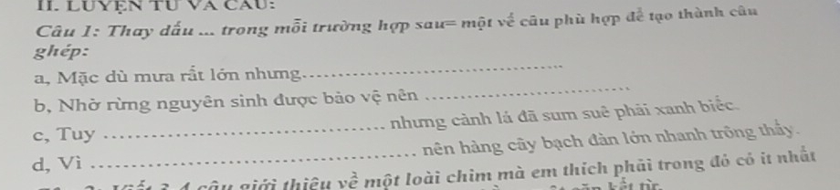 LUYệN TU VA CăU: 
Câu 1: Thay đấu ... trong mỗi trường hợp sau= một về câu phù hợp để tạo thành câu 
_ 
ghép: 
a, Mặc dù mưa rắt lớn nhưng 
b, Nhờ rừng nguyên sinh được bảo vệ nên 
_ 
nhưng cảnh lá đã sum suê phải xanh biểc. 
c, Tuy 
d, Vì __hên hàng cây bạch đàn lớn nhanh trông thấy. 
sâu giới thiều vhat e một loài chim mà em thích phải trong đó có it nhất 
Lết từn