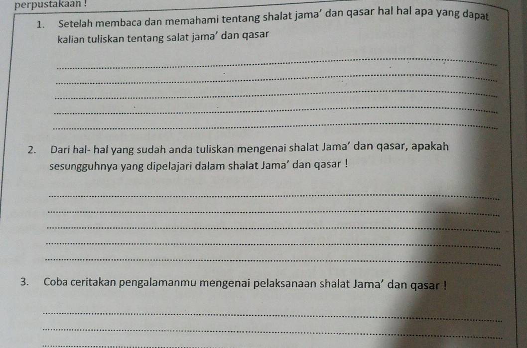 perpustakaan ! 
1. Setelah membaca dan memahami tentang shalat jama’ dan qasar hal hal apa yang dapat 
kalian tuliskan tentang salat jama’ dan qasar 
_ 
_ 
_ 
_ 
_ 
2. Dari hal- hal yang sudah anda tuliskan mengenai shalat Jama’ dan qasar, apakah 
sesungguhnya yang dipelajari dalam shalat Jama’ dan qasar ! 
_ 
_ 
_ 
_ 
_ 
3. Coba ceritakan pengalamanmu mengenai pelaksanaan shalat Jama’ dan qasar ! 
_ 
_ 
_