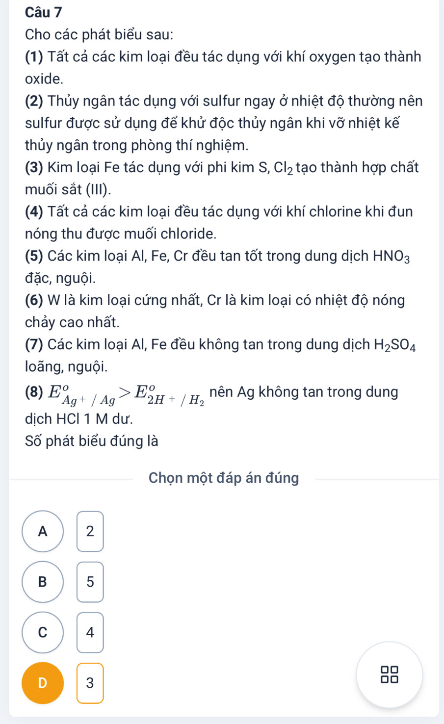 Cho các phát biểu sau:
(1) Tất cả các kim loại đều tác dụng với khí oxygen tạo thành
oxide.
(2) Thủy ngân tác dụng với sulfur ngay ở nhiệt độ thường nên
sulfur được sử dụng để khử độc thủy ngân khi vỡ nhiệt kế
thủy ngân trong phòng thí nghiệm.
(3) Kim loại Fe tác dụng với phi kim S, Cl_2 tạo thành hợp chất
muối sắt (III).
(4) Tất cả các kim loại đều tác dụng với khí chlorine khi đun
nóng thu được muối chloride.
(5) Các kim loại Al, Fe, Cr đều tan tốt trong dung dịch HNO_3
đặc, nguội.
(6) W là kim loại cứng nhất, Cr là kim loại có nhiệt độ nóng
chảy cao nhất.
(7) Các kim loại Al, Fe đều không tan trong dung dịch H_2SO_4
loãng, nguội.
(8) E_Ag^+/Ag°>E_2H^+/H_2° nên Ag không tan trong dung
dịch HCl 1 M dư.
Số phát biểu đúng là
Chọn một đáp án đúng
A 2
B 5
C 4
D 3
88