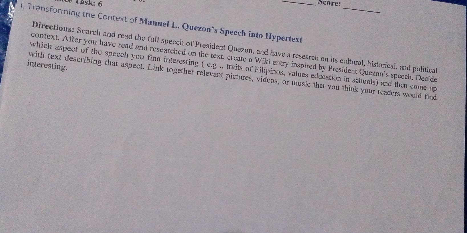 ce Task: 6 _Score: 
_ 
l. Transforming the Context of Manuel L. Quezon’s Speech into Hypertext 
Directions: Search and read the full speech of President Quezon, and have a research on its cultural, historical, and political 
context. After you have read and researched on the text, create a Wiki entry inspired by President Quezon’s speech. Decide 
interesting. 
which aspect of the speech you find interesting (e.g ., traits of Filipinos, values education in schools) and then come up 
with text describing that aspect. Link together relevant pictures, videos, or music that you think your readers would find