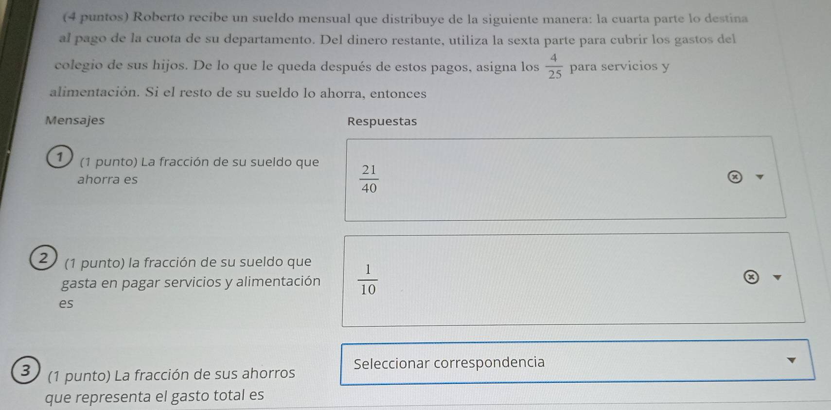 (4 puntos) Roberto recibe un sueldo mensual que distribuye de la siguiente manera: la cuarta parte lo destina 
al pago de la cuota de su departamento. Del dinero restante, utiliza la sexta parte para cubrir los gastos del 
colegio de sus hijos. De lo que le queda después de estos pagos, asigna los  4/25  para servicios y 
alimentación. Si el resto de su sueldo lo ahorra, entonces 
Mensajes Respuestas 
1 (1 punto) La fracción de su sueldo que 
ahorra es
 21/40 
2 (1 punto) la fracción de su sueldo que 
gasta en pagar servicios y alimentación  1/10 
es 
Seleccionar correspondencia 
3 (1 punto) La fracción de sus ahorros 
que representa el gasto total es