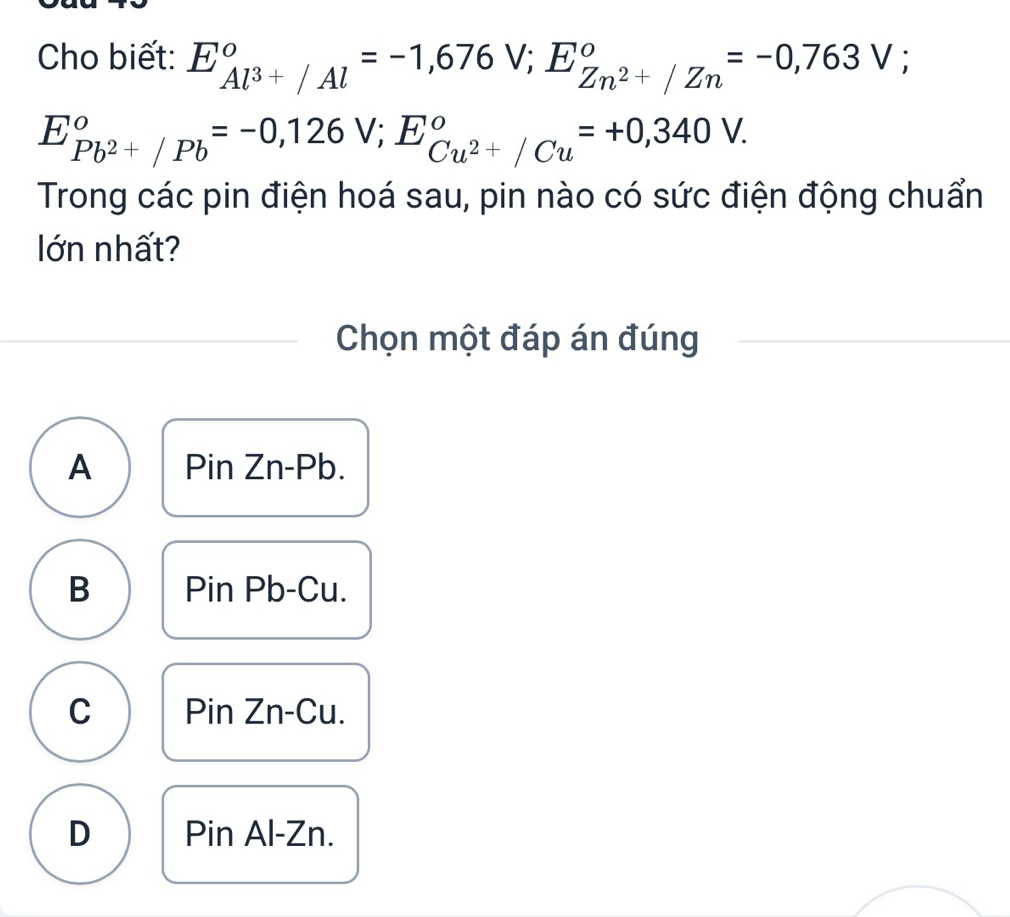 Cho biết: E_Al^(3+)/Al°=-1,676V; E_Zn^(2+)/Zn°=-0,763V;
E_Pb^(2+)/Pb^circ =-0,126V; E_Cu^(2+)/Cu^circ =+0,340V. 
Trong các pin điện hoá sau, pin nào có sức điện động chuẩn
lớn nhất?
Chọn một đáp án đúng
A Pin Zn- Pb.
B Pin Pb -Cu.
C Pin Zn -Cu.
D Pin Al - Zn.