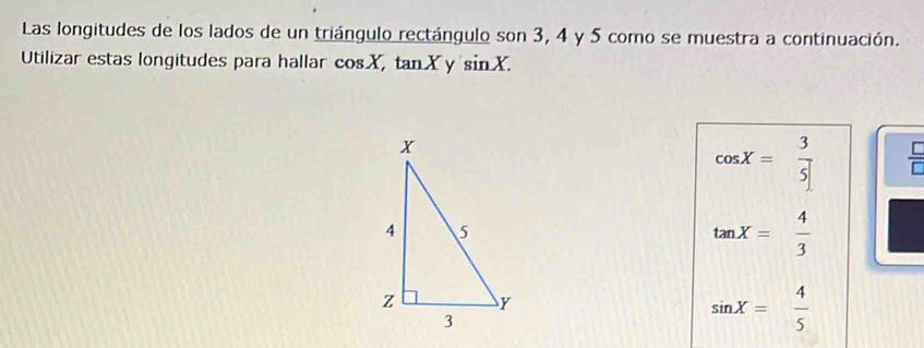 Las longitudes de los lados de un triángulo rectángulo son 3, 4 y 5 como se muestra a continuación. 
Utilizar estas longitudes para hallar :0° sX, tanXy sin X.
cos X= 3/5  =
tan X= 4/3 
sin X= 4/5 