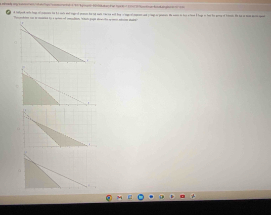 edready.oegrassessment/e8ake7pichassessmentd=6780J&groupid=80950&4tudyPtan7opickd=133567297&contisse=false&4ingletnd=577334 
A haflpork wl bags of popcorn for 51 each and bags of peanets for $2 nach. Hector will buy s begs of pepces and y bags of peanuns. He wants to bay at huar Bhags io feed his gesep of ftends. He has at mon Si4 to spend 
This peoblem can be modelled by a vyseen of inequalities. Which gruph shows this nymen's solution skaded?"