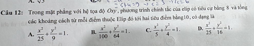 sqrt(3)
Câu 12: Trong mặt phẳng với hệ tọa độ Oxy, phương trình chính tắc của elip có tiêu cự bằng 8 và tổng
các khoảng cách từ mỗi điểm thuộc Elip đó tới hai tiêu điểm bằng10, có dạng là
A.  x^2/25 + y^2/9 =1. B.  x^2/100 + y^2/64 =1. C.  x^2/5 + y^2/4 =1. D.  x^2/25 + y^2/16 =1.