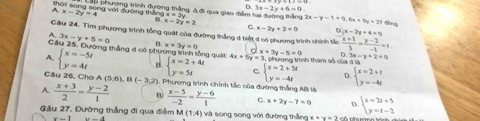 x+3y+1=0
D. 3x-2y+6=0.
Lập phương trình đường thầng Δ đi qua giao điểm
A. x-2y=4
thời song song với đường thẳng x=2y. D. x-2y+4=0
2x-y-1=0,6x+5y=27 dòng
B. x-2y=2 C. x-2y+2=0
Câu 24. Tìm phương trình tổng quát của đường thẳng d biết d có phương trình chính tắc  (x+1)/3 = (y-2)/-1 =t.
A. 3x-y+5=0 B. x+3y=0
Câu 25. Đường thẳng d có phương trình Ông quát: 4x+5y=3 x+3y-5=0 D. 3x-y+2=0
A. beginarrayl x=-5t y=4tendarray.
c
5, phương trình tham số của d là
B. beginarrayl x=2+4t y=5tendarray. C. beginarrayl x=2+5t y=-4tendarray. D. beginarrayl x=2+t y=-4tendarray.
Câu 26. Cho A(5;6),B(-3;2). Phương trình chính tắc của đường thẳng AB là
A.  (x+3)/2 = (y-2)/1  B  (x-5)/-2 = (y-6)/1  C. x+2y-7=0 D. beginarrayl x=2t+5 y=t-2endarray.
Gâu 27. Đường thẳng đi qua điểm M(1;4) và song song với đường thẳng x+y=2co
x-1 y-4