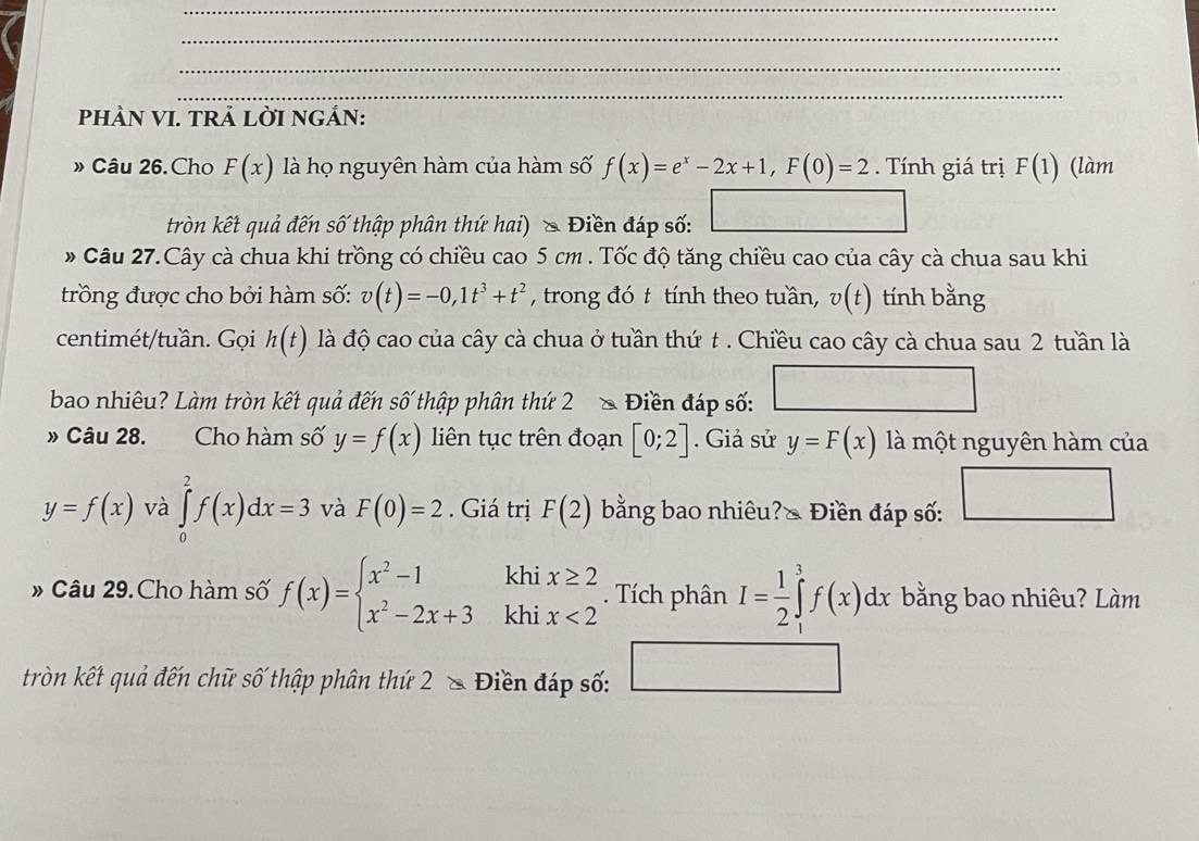 PHÀN VI. TRẢ LỜI NGẢN:
» Câu 26.Cho F(x) là họ nguyên hàm của hàm số f(x)=e^x-2x+1,F(0)=2. Tính giá trị F(1) (làm
tròn kết quả đến số thập phân thứ hai) & Điền đáp số:
# Câu 27.Cây cà chua khi trồng có chiều cao 5 cm . Tốc độ tăng chiều cao của cây cà chua sau khi
trồng được cho bởi hàm số: v(t)=-0,1t^3+t^2 , trong đó t tính theo tuần, v(t) tính bằng
centimét/tuần. Gọi h(t) là độ cao của cây cà chua ở tuần thứ t . Chiều cao cây cà chua sau 2 tuần là
bao nhiêu? Làm tròn kết quả đến số thập phân thứ 2 ₹À  Điền đáp số:
» Câu 28.    Cho hàm số y=f(x) liên tục trên đoạn [0;2]. Giả sử y=F(x) là một nguyên hàm của
y=f(x) và ∈tlimits _0^(2f(x)dx=3 và F(0)=2. Giá trị F(2) bằng bao nhiêu?◣ Điền đáp số: □
» Câu 29. Cho hàm số f(x)=beginarray)l x^2-1 x^2-2x+3endarray. khi beginarrayl x≥ 2 x<2endarray.. Tích phân I= 1/2 ∈tlimits _1^3 ∈tlimits _1^ef(x)dx bằng bao nhiêu? Làm.
khi
tròn kết quả đến chữ số thập phân thứ 2 & Điền đáp số: