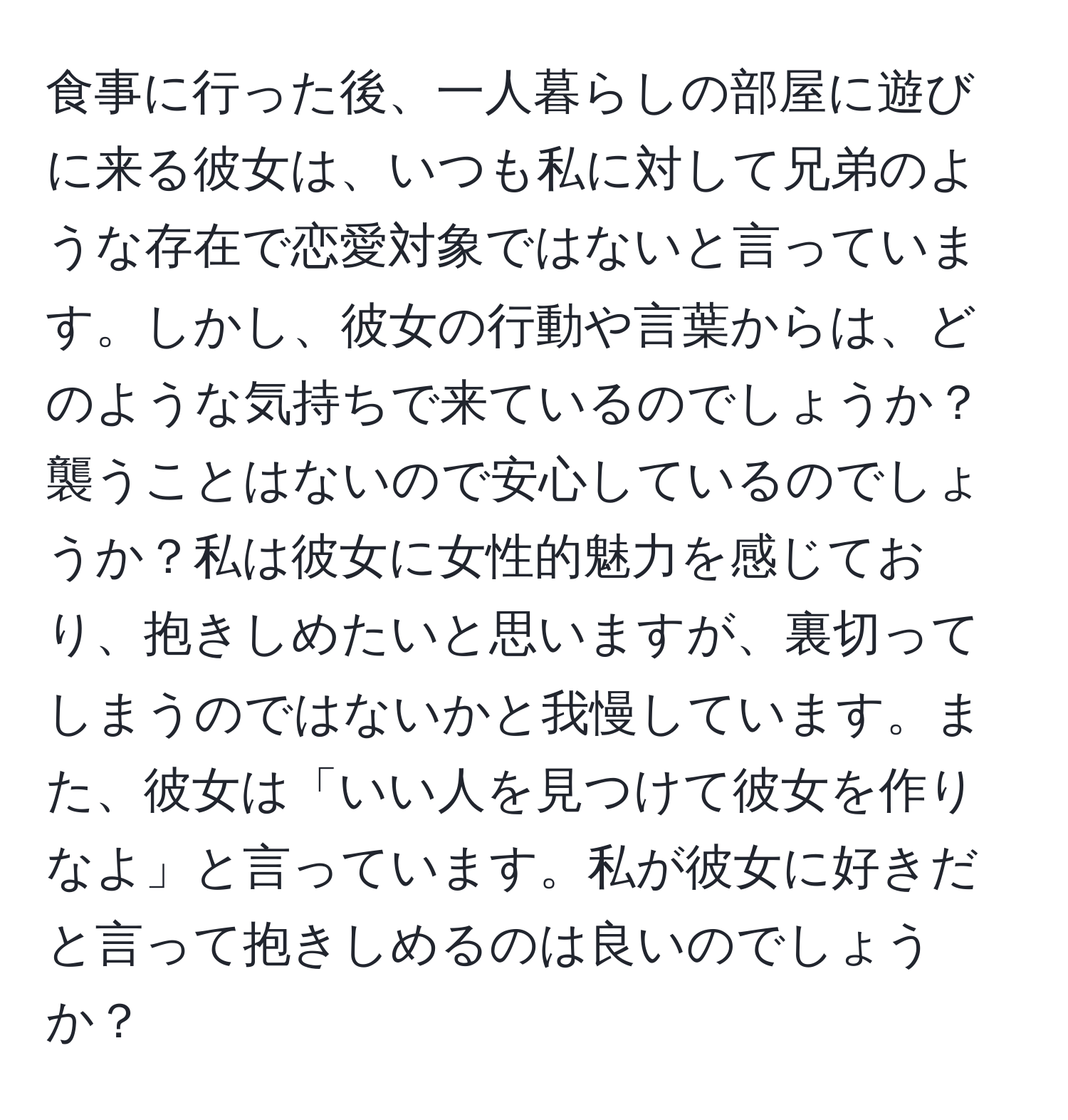 食事に行った後、一人暮らしの部屋に遊びに来る彼女は、いつも私に対して兄弟のような存在で恋愛対象ではないと言っています。しかし、彼女の行動や言葉からは、どのような気持ちで来ているのでしょうか？襲うことはないので安心しているのでしょうか？私は彼女に女性的魅力を感じており、抱きしめたいと思いますが、裏切ってしまうのではないかと我慢しています。また、彼女は「いい人を見つけて彼女を作りなよ」と言っています。私が彼女に好きだと言って抱きしめるのは良いのでしょうか？