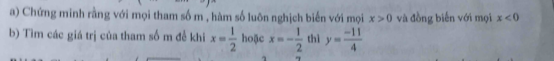 Chứng minh rằng với mọi tham số m , hàm số luôn nghịch biến với mọi x>0 và đồng biến với mọi x<0</tex> 
b) Tìm các giá trị của tham số m đề khi x= 1/2  hoặc x=- 1/2  thì y= (-11)/4 