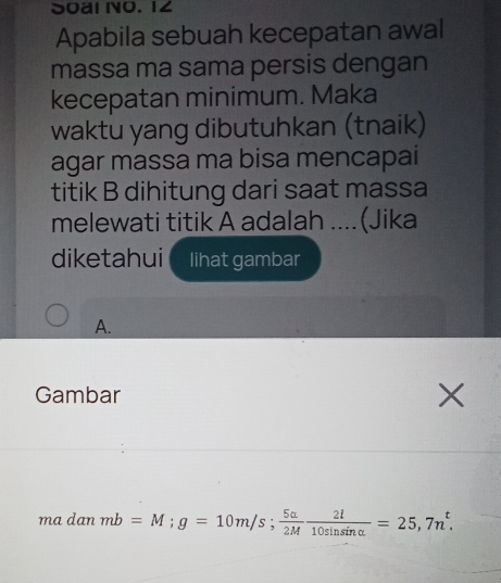 Soal o. 1∠ 
Apabila sebuah kecepatan awal 
massa ma sama persis dengan 
kecepatan minimum. Maka 
waktu yang dibutuhkan (tnaik) 
agar massa ma bisa mencapai 
titik B dihitung dari saat massa 
melewati titik A adalah ....(Jika 
diketahui lihat gambar 
A. 
Gambar 
mc danmb=M; g=10m/s;  5alpha /2M  2l/10sin sin alpha  =25,7n^t. (