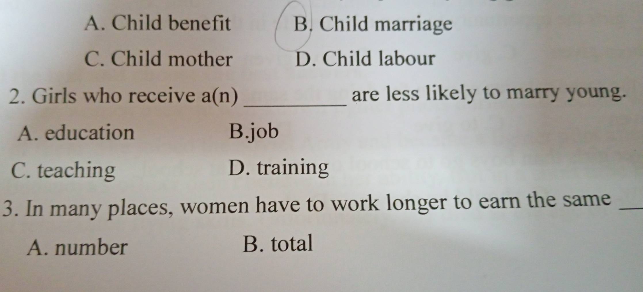 A. Child benefit B. Child marriage
C. Child mother D. Child labour
2. Girls who receive a(n) _are less likely to marry young.
A. education B.job
C. teaching D. training
3. In many places, women have to work longer to earn the same_
A. number
B. total