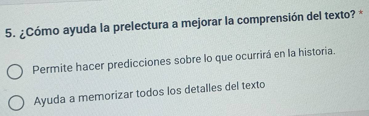 ¿Cómo ayuda la prelectura a mejorar la comprensión del texto? *
Permite hacer predicciones sobre lo que ocurrirá en la historia.
Ayuda a memorizar todos los detalles del texto