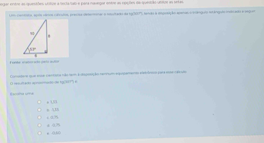 Regar entre as questões utilize a tecia tab e para navegar entre as opções da questão utilize as setas
Um cientista, após vários cálculos, precisa determinar o resultado da 10encloselongdiv 307° I, tendo à disposição apenas o triângulo retângulo indicado a seguer
Fonte: elaborado pelo auto
Considere que esse cientista não tem à disposição nenhum equipamento eletrônico para esse cálculo.
O resultado aproximado de 1g(307°)
Escolha uma:
a 1,33
b -1,33
c 0,75.
α -0,75
e - 0,60