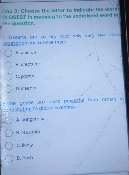 Choose the letter to indicate the word
CLOSEST in meaning to the underlined word in
the question.
1. Deserts are so dry that only very few little
vegetation can survive there.
A. animals
B. creatures
C. plants
D. insects
Some gases are more powerful than others in
contributing to global warming.
A. dangerous
B. reusable
C. lively
D. fresh