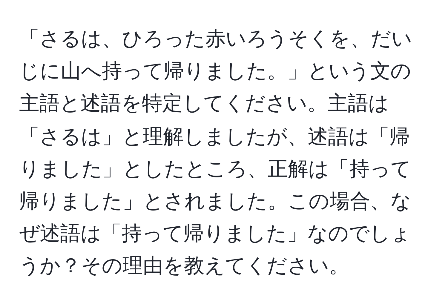 「さるは、ひろった赤いろうそくを、だいじに山へ持って帰りました。」という文の主語と述語を特定してください。主語は「さるは」と理解しましたが、述語は「帰りました」としたところ、正解は「持って帰りました」とされました。この場合、なぜ述語は「持って帰りました」なのでしょうか？その理由を教えてください。