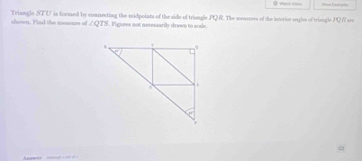 Sisn Eaamiss
shown. Find the measure of Triangle STU is formed by connecting the midpoints of the side of trisngle PQR. The meausees of the intreior angles of triangle PQR are
∠ QTS. Figures not necessarily drawn to scale.