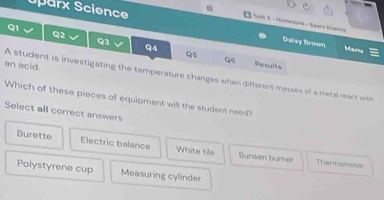 Uparx Science
Taek 5 - Homework - Sparx Science
Q2
Q3
Daisy Brown Menu
Q4
Q5
Q6 Results
an acid.
A student is investigating the temperature changes when different masses of a metal react with
Which of these pieces of equipment will the student need?
Select all correct answers
Burette Electric balance White tile Bunsen burner
Thermometer
Polystyrene cup Measuring cylinder