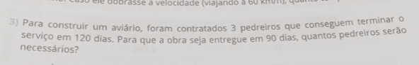 éle dobrasse à velocidade (viajando à 60 kmm), qu 
3) Para construir um aviário, foram contratados 3 pedreiros que conseguem terminar o 
serviço em 120 dias. Para que a obra seja entregue em 90 dias, quantos pedreiros serão 
necessários?