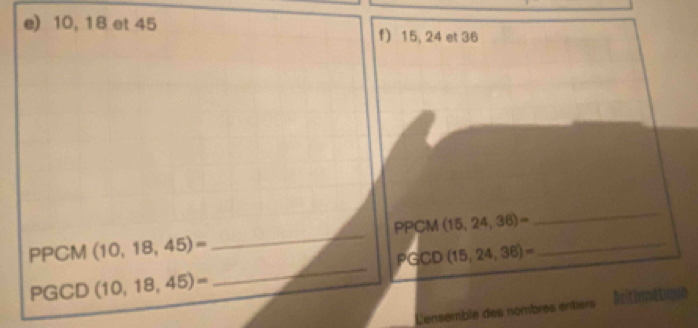 10, 18 et 45 f) 15, 24 et 36
_ 
PPCM (15,24,36)=
_ 
_ 
PPCM (10,18,45)= (15,24,36)= _ 
PGC D 
PGCD (10,18,45)=
L'ensemble des nombres entiers' Aritimétiqs