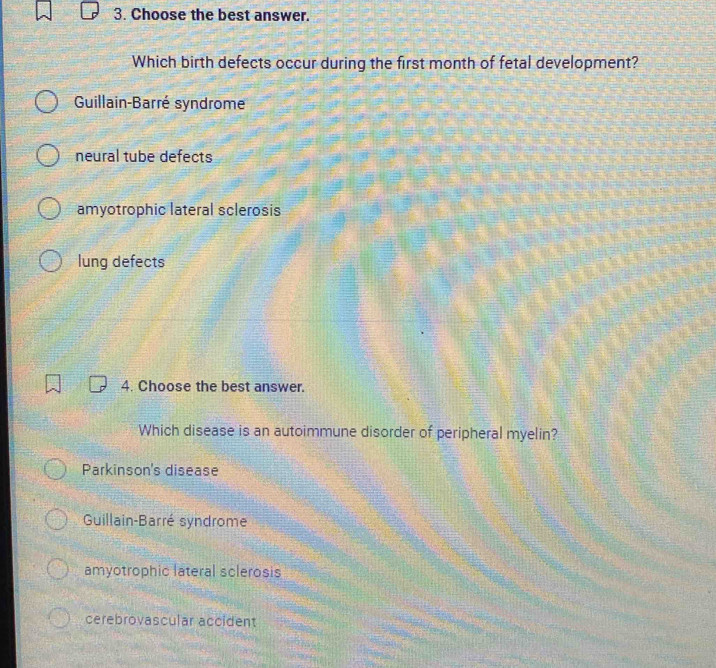 Choose the best answer.
Which birth defects occur during the first month of fetal development?
Guillain-Barré syndrome
neural tube defects
amyotrophic lateral sclerosis
lung defects
4. Choose the best answer.
Which disease is an autoimmune disorder of peripheral myelin?
Parkinson's disease
Guillain-Barré syndrome
amyotrophic lateral sclerosis
cerebrovascular accident