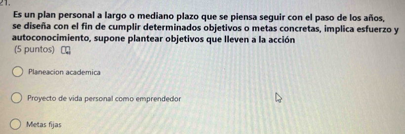 Es un plan personal a largo o mediano plazo que se piensa seguir con el paso de los años,
se diseña con el fin de cumplir determinados objetivos o metas concretas, implica esfuerzo y
autoconocimiento, supone plantear objetivos que lleven a la acción
(5 puntos)
Planeacion academica
Proyecto de vida personal como emprendedor
Metas fijas