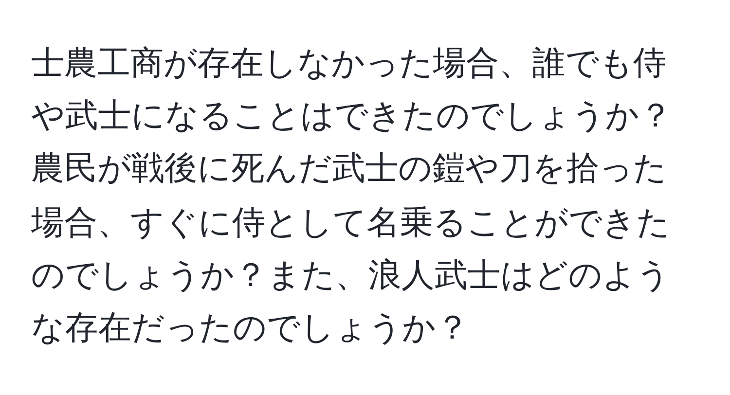 士農工商が存在しなかった場合、誰でも侍や武士になることはできたのでしょうか？農民が戦後に死んだ武士の鎧や刀を拾った場合、すぐに侍として名乗ることができたのでしょうか？また、浪人武士はどのような存在だったのでしょうか？