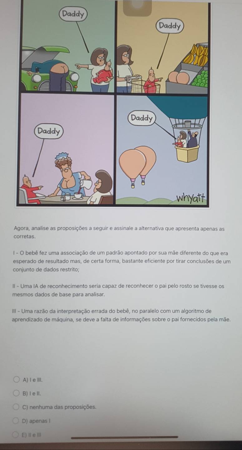 as
corretas.
I - O bebê fez uma associação de um padrão apontado por sua mãe diferente do que era
esperado de resultado mas, de certa forma, bastante eficiente por tirar conclusões de um
conjunto de dados restrito;
II - Uma IA de reconhecimento seria capaz de reconhecer o pai pelo rosto se tivesse os
mesmos dados de base para analisar.
III - Uma razão da interpretação errada do bebê, no paralelo com um algoritmo de
aprendizado de máquina, se deve a falta de informações sobre o pai fornecidos pela mãe.
A) l e III.
B) I eII.
C) nenhuma das proposições.
D) apenas I
E) IeⅢII
_