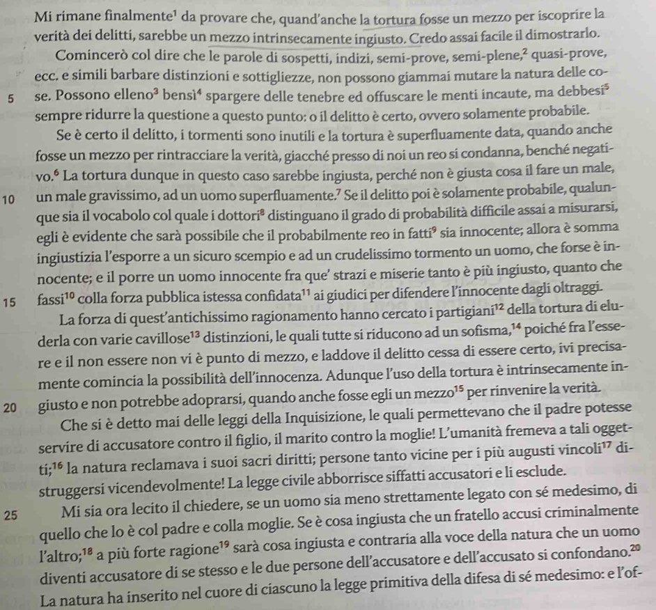 Mi rimane finalmente¹ da provare che, quand’anche la tortura fosse un mezzo per iscoprire la
verità dei delitti, sarebbe un mezzo intrinsecamente ingiusto. Credo assai facile il dimostrarlo.
Comincerò col dire che le parole di sospetti, indizi, semi-prove, semi-plene 2 quasi-prove,
ecc. e simili barbare distinzioni e sottigliezze, non possono giammai mutare la natura delle co-
5 se. Possono elleno³ bensì⁴ spargere delle tenebre ed offuscare le menti incaute, ma debbesi⁵
sempre ridurre la questione a questo punto: o il delitto è certo, ovvero solamente probabile.
Se è certo il delitto, i tormenti sono inutili e la tortura è superfluamente data, quando anche
fosse un mezzo per rintracciare la verità, giacché presso di noi un reo si condanna, benché negati-
vo.º La tortura dunque in questo caso sarebbe ingiusta, perché non è giusta cosa il fare un male,
10 un male gravissimo, ad un uomo superfluamente.7 Se il delitto poi è solamente probabile, qualun-
que sia il vocabolo col quale i dottori* distinguano il grado di probabilità difficile assai a misurarsi,
egli è evidente che sarà possibile che il probabilmente reo in fatti³ sia innocente; allora è somma
ingiustizia l’esporre a un sicuro scempio e ad un crudelissimo tormento un uomo, che forse è in-
nocente; e il porre un uomo innocente fra que’ strazi e miserie tanto è più ingiusto, quanto che
15 fass i^(10) colla forza pubblica istessa confidata¹¹ ai giudici per difendere l’innocente dagli oltraggi.
La forza di quest’antichissimo ragionamento hanno cercato i partigian i^(12) della tortura di elu-
derla con varie ca villos e^(13) distinzioni, le quali tutte si riducono ad un sofisma, 14 poiché fra l’esse-
re e il non essere non vi è punto di mezzo, e laddove il delitto cessa di essere certo, ivi precisa-
mente comincia la possibilità dell’innocenza. Adunque l’uso della tortura è intrinsecamente in-
20 giusto e non potrebbe adoprarsi, quando anche fosse egli un mezzo^(15) per rinvenire la verità.
Che si è detto mai delle leggi della Inquisizione, le quali permettevano che il padre potesse
servire di accusatore contro il figlio, il marito contro la moglie! L’umanità fremeva a tali ogget-
ti beginarrayr .16 .endarray * la natura reclamava i suoi sacri diritti; persone tanto vicine per i più augusti vincoli¹ di-
struggersi vicendevolmente! La legge civile abborrisce siffatti accusatori e li esclude.
25 Mi sia ora lecito il chiedere, se un uomo sia meno strettamente legato con sé medesimo, di
quello che lo è col padre e colla moglie. Se è cosa ingiusta che un fratello accusi criminalmente
laltro; 18 a più forte ragione 19 * sarà cosa ingiusta e contraria alla voce della natura che un uomo
diventi accusatore di se stesso e le due persone dell’accusatore e dell’accusato si confondano.²º
La natura ha inserito nel cuore di ciascuno la legge primitiva della difesa di sé medesimo: e l’of-