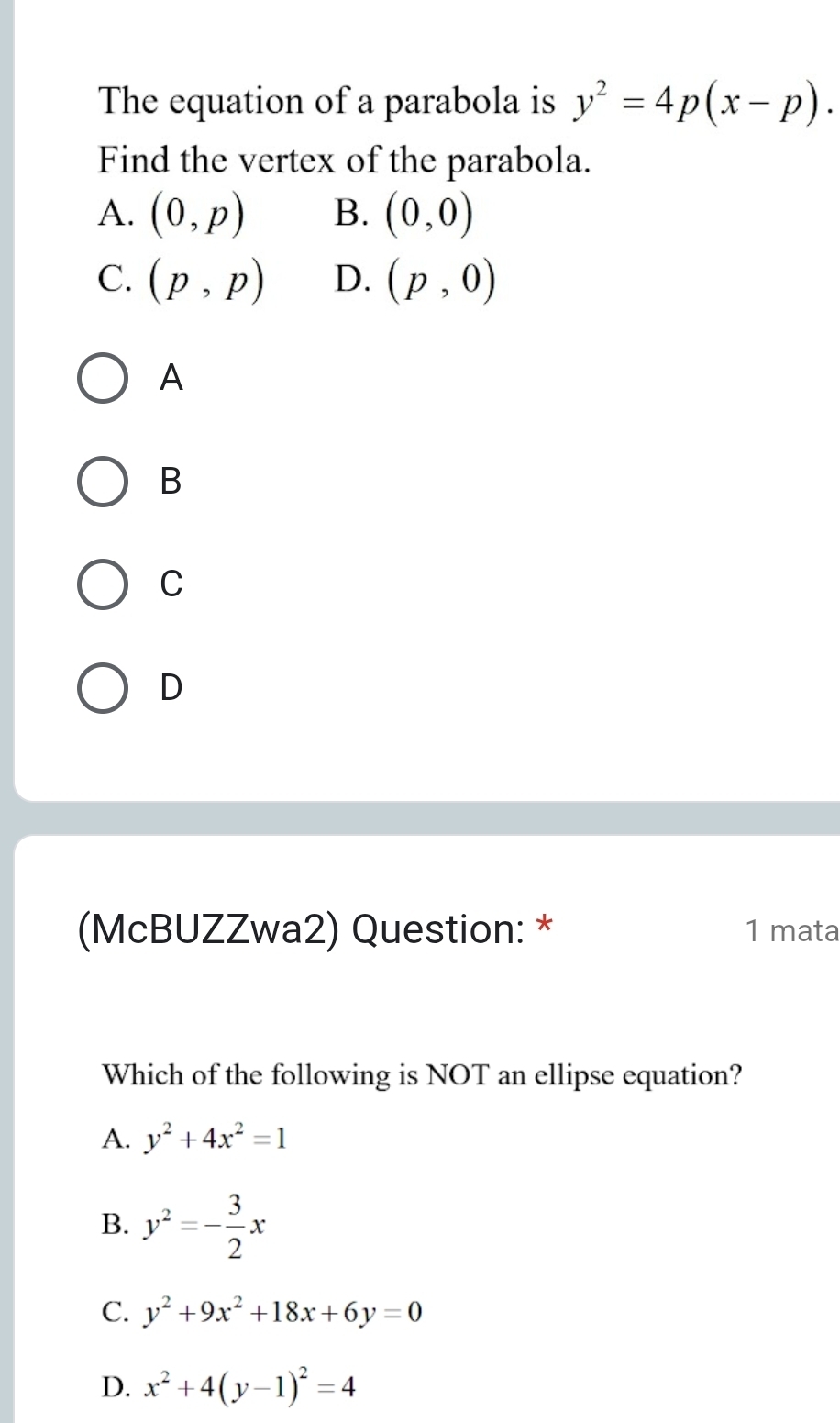 The equation of a parabola is y^2=4p(x-p). 
Find the vertex of the parabola.
A. (0,p) B. (0,0)
C. (p,p) D. (p,0)
A
B
C
D
(McBUZZwa2) Question: * 1 mata
Which of the following is NOT an ellipse equation?
A. y^2+4x^2=1
B. y^2=- 3/2 x
C. y^2+9x^2+18x+6y=0
D. x^2+4(y-1)^2=4