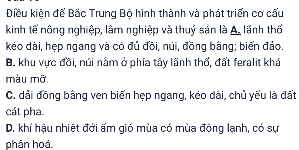 Điều kiện để Bắc Trung Bộ hình thành và phát triển cơ cấu
kinh tế nông nghiệp, lâm nghiệp và thuỷ sản là A. lãnh thổ
kéo dài, hẹp ngang và có đủ đồi, núi, đồng bằng; biển đảo.
B. khu vực đồi, núi nằm ở phía tây lãnh thổ, đất feralit khá
màu mỡ.
C. dải đồng bằng ven biển hẹp ngang, kéo dài, chủ yếu là đất
cát pha.
D. khí hậu nhiệt đới ẩm gió mùa có mùa đông lạnh, có sự
phân hoá.