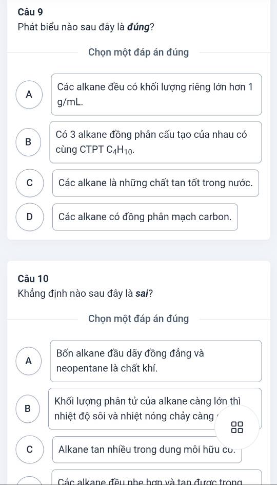 Phát biểu nào sau đây là đúng?
Chọn một đáp án đúng
A Các alkane đều có khối lượng riêng lớn hơn 1
g/mL.
B Có 3 alkane đồng phân cấu tạo của nhau có
cùng CTPT C_4H_10.
C Các alkane là những chất tan tốt trong nước.
D Các alkane có đồng phân mạch carbon.
Câu 10
Khẳng định nào sau đây là sai?
Chọn một đáp án đúng
A Bốn alkane đầu dãy đồng đẳng và
neopentane là chất khí.
B Khối lượng phân tử của alkane càng lớn thì
nhiệt độ sôi và nhiệt nóng chảy càng
□□
C Alkane tan nhiều trong dung môi hữu có.
Các alkane đầu nho hợn và tan được trong