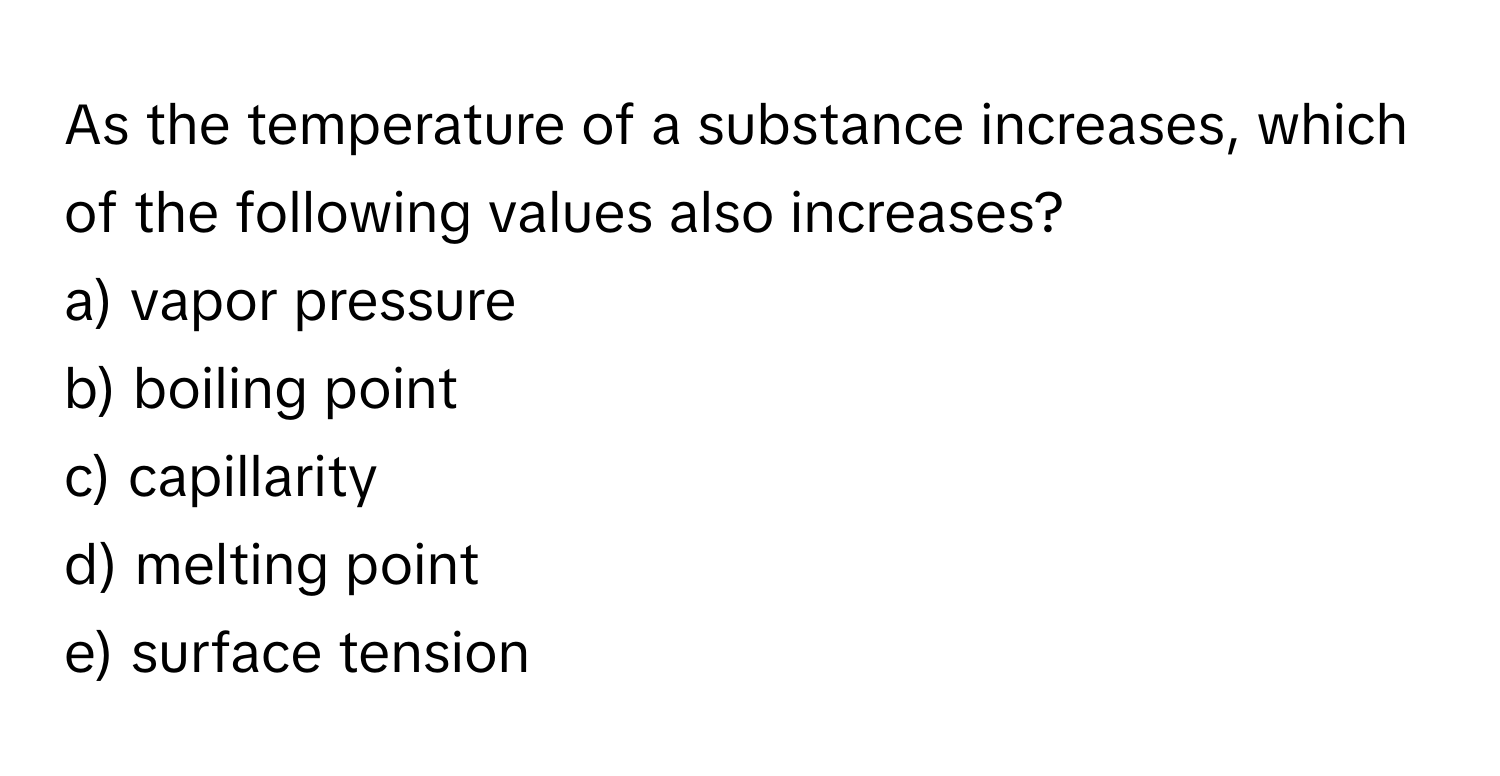 As the temperature of a substance increases, which of the following values also increases?

a) vapor pressure
b) boiling point
c) capillarity
d) melting point
e) surface tension