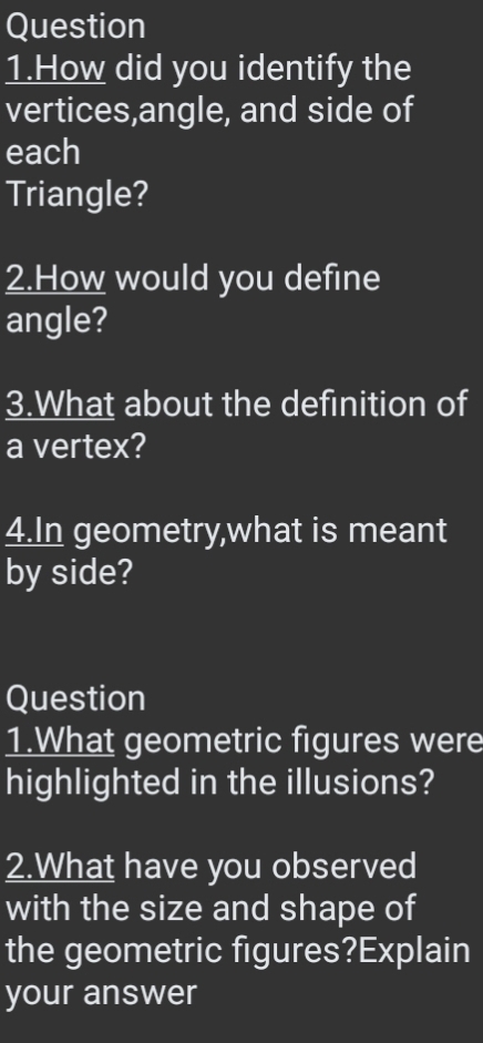 Question 
1.How did you identify the 
vertices,angle, and side of 
each 
Triangle? 
2.How would you define 
angle? 
3.What about the definition of 
a vertex? 
4.In geometry,what is meant 
by side? 
Question 
1.What geometric figures were 
highlighted in the illusions? 
2.What have you observed 
with the size and shape of 
the geometric figures?Explain 
your answer