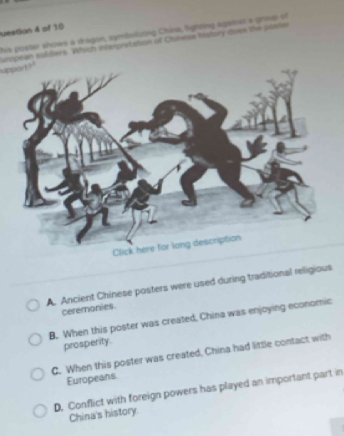 uestion 4 of 10
his poster shows a dragon, symbelizing China, lighting against a gnoup of
uropean soldiers. Which interpretation of Chinese history dowe the poste
upport?
A. Ancient Chinese posters were used during traditional religious
ceremonies.
B. When this poster was created, China was enjoying economic
prosperity.
C. When this poster was created, China had little contact with
Europeans
D. Conflict with foreign powers has played an important part in
China's history.