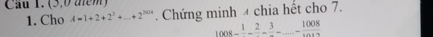 (5,0 aiem) 
1. Cho A=1+2+2^2+...+2^(2024). Chứng minh 4 chia hết cho 7.
1008-frac 1-frac 2-frac 3-frac 1008