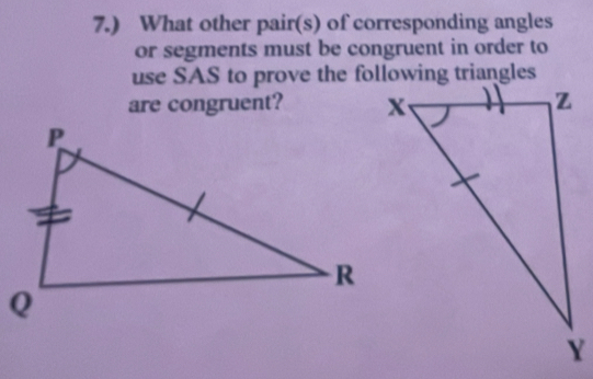 7.) What other pair(s) of corresponding angles 
or segments must be congruent in order to 
use SAS to prove the following triangles 
are congruent?