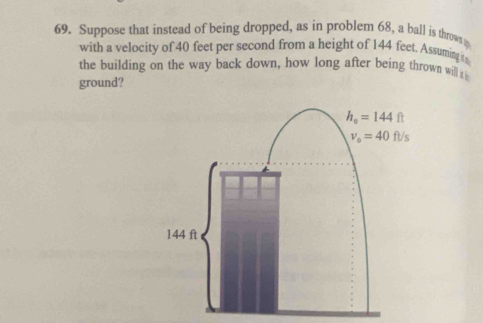 Suppose that instead of being dropped, as in problem 68, a ball is thrown 
with a velocity of 40 feet per second from a height of 144 feet, Assuming i
the building on the way back down, how long after being thrown will it
ground?