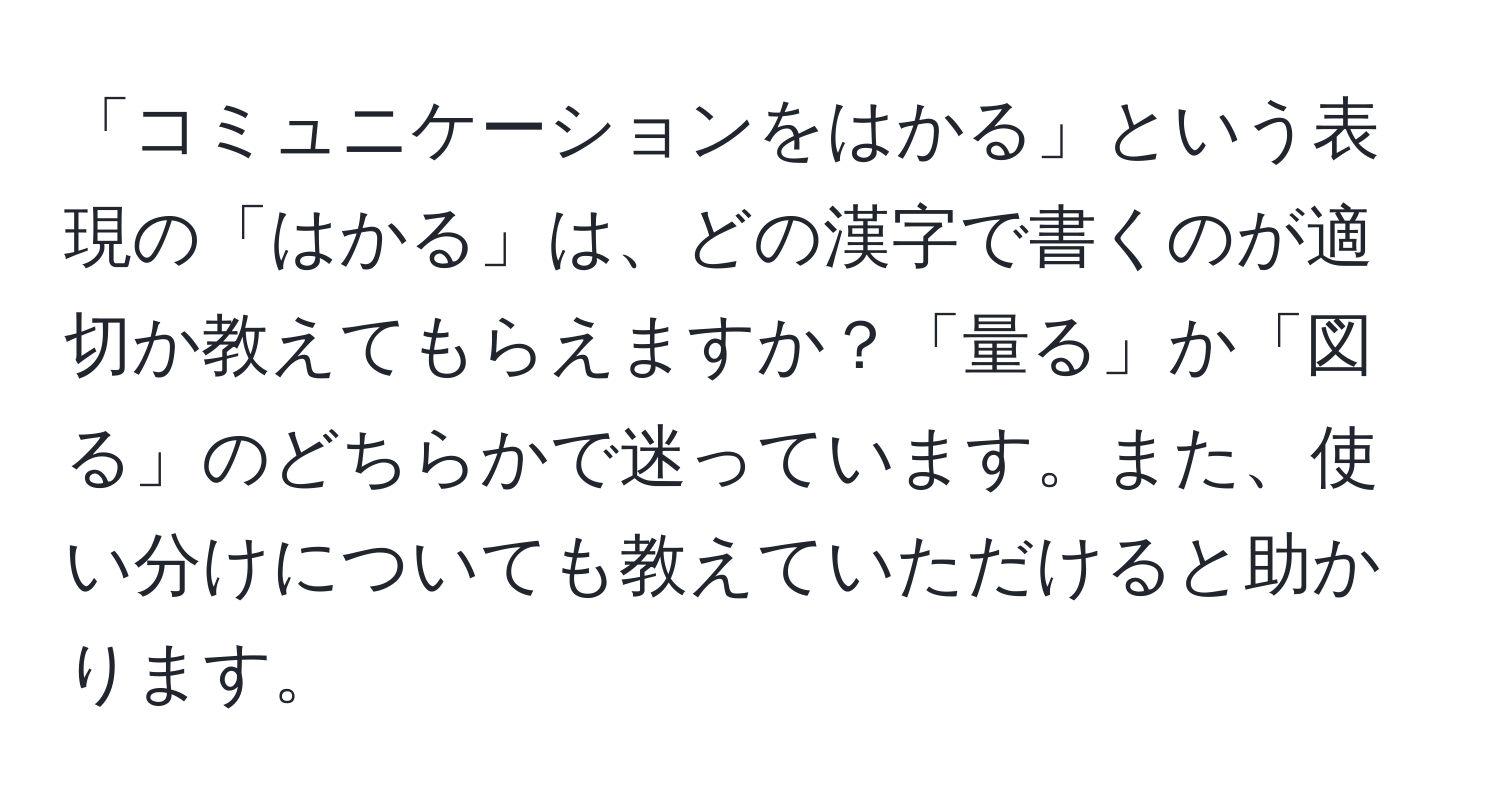 「コミュニケーションをはかる」という表現の「はかる」は、どの漢字で書くのが適切か教えてもらえますか？「量る」か「図る」のどちらかで迷っています。また、使い分けについても教えていただけると助かります。