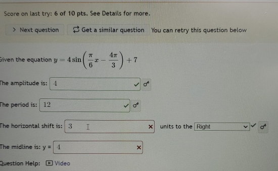 Score on last try: 6 of 10 pts. See Details for more. 
Next question Get a similar question You can retry this question below 
Given the equation y=4sin ( π /6 x- 4π /3 )+7
The amplitude is: 4 sigma^4
The period is: 12 sigma^6
The horizontal shift is: 3 units to the Right sigma^6
The midline is: y= 4
Question Help: * Vídeo