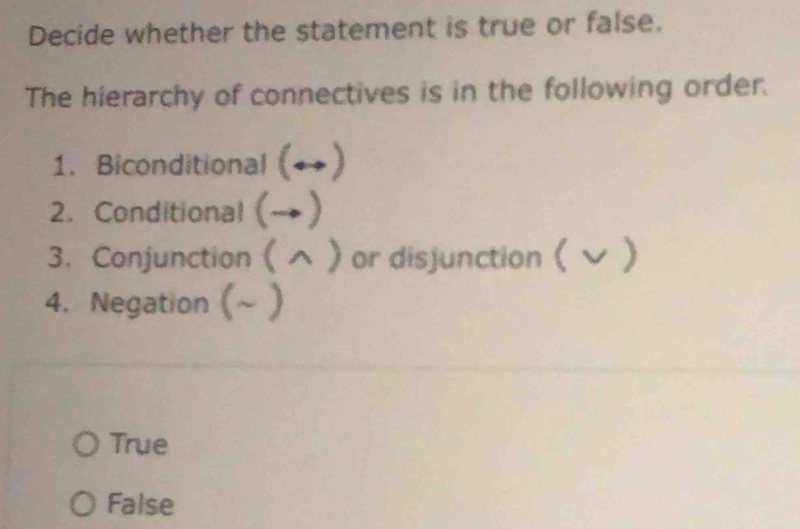 Decide whether the statement is true or false.
The hierarchy of connectives is in the following order.
1. Biconditional (→)
2. Conditional (→)
3. Conjunction (  or disjunction ( ン )
4. Negation (~ )
True
False