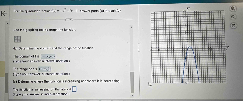 For the quadratic function f(x)=-x^2+2x-1 , answer parts (a) through (c). 
Use the graphing tool to graph the function. 
(b) Determine the domain and the range of the function. 
The domain of f is (-∈fty ,∈fty ). 
(Type your answer in interval notation.) 
The range of f is (-∈fty ,0]. 
(Type your answer in interval notation.) 
(c) Determine where the function is increasing and where it is decreasing. 
The function is increasing on the interval □. 
(Type your answer in interval notation.)