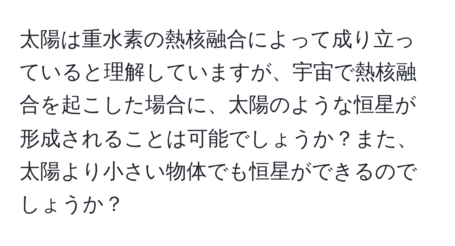 太陽は重水素の熱核融合によって成り立っていると理解していますが、宇宙で熱核融合を起こした場合に、太陽のような恒星が形成されることは可能でしょうか？また、太陽より小さい物体でも恒星ができるのでしょうか？