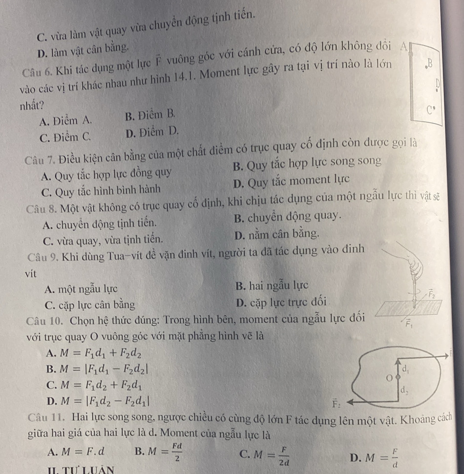 C. vừa làm vật quay vừa chuyển động tịnh tiến.
D. làm vật cân bằng.
Câu 6. Khi tác dụng một lực F vuông góc với cánh cửa, có độ lớn không đồi A
vào các vị trí khác nhau như hình 14.1. Moment lực gây ra tại vị trí nào là lớn ,B
D
nhất?
A. Điểm A. B. Điểm B.
C.
C. Điểm C. D. Điểm D.
Câu 7. Điều kiện cân bằng của một chất diểm có trục quay cố định còn được gọi là
A. Quy tắc hợp lực đồng quy B. Quy tắc hợp lực song song
C. Quy tắc hình bình hành D. Quy tắc moment lực
Câu 8. Một vật không có trục quay cố định, khi chịu tác dụng của một ngẫu lực thì vật sẽ
A. chuyển dộng tịnh tiến. B. chuyển động quay.
C. vừa quay, vừa tịnh tiến. D. nằm cân bằng.
Câu 9. Khi dùng Tua-vít đề vặn đinh vít, người ta đã tác dụng vào đinh
vit
A. một ngẫu lực B. hai ngẫu lực
C. cặp lực cân bằng D. cặp lực trực đối
vector F_2
Câu 10. Chọn hệ thức đúng: Trong hình bên, moment của ngẫu lực đối vector F_1
với trục quay O vuông góc với mặt phăng hình vẽ là
A. M=F_1d_1+F_2d_2
B. M=|F_1d_1-F_2d_2|
C. M=F_1d_2+F_2d_1
D. M=|F_1d_2-F_2d_1|
Câu 11. Hai lực song song, ngược chiều có cùng độ lớn F tác dụng lên một vật. Khoảng cách
giữa hai giá của hai lực là d. Moment của ngẫu lực là
A. M=F.d B. M= Fd/2  M= F/2d 
C.
D. M= F/d 
II tư Luân