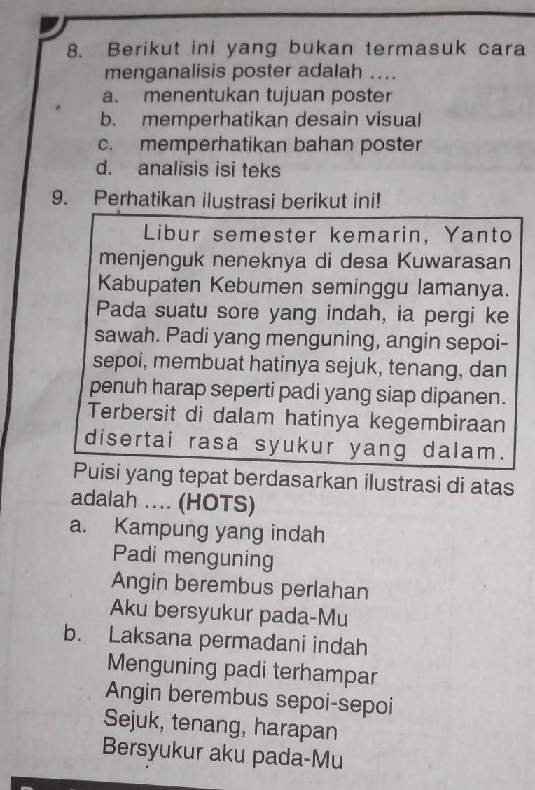 Berikut ini yang bukan termasuk cara
menganalisis poster adalah ....
a. menentukan tujuan poster
b. memperhatikan desain visual
c. memperhatikan bahan poster
d. analisis isi teks
9. Perhatikan ilustrasi berikut ini!
Libur semester kemarin, Yanto
menjenguk neneknya di desa Kuwarasan
Kabupaten Kebumen seminggu lamanya.
Pada suatu sore yang indah, ia pergi ke
sawah. Padi yang menguning, angin sepoi-
sepoi, membuat hatinya sejuk, tenang, dan
penuh harap seperti padi yang siap dipanen.
Terbersit di dalam hatinya kegembiraan
disertai rasa syukur yang dalam.
Puisi yang tepat berdasarkan ilustrasi di atas
adalah ... (HOTS)
a. Kampung yang indah
Padi menguning
Angin berembus perlahan
Aku bersyukur pada-Mu
b. Laksana permadani indah
Menguning padi terhampar
Angin berembus sepoi-sepoi
Sejuk, tenang, harapan
Bersyukur aku pada-Mu