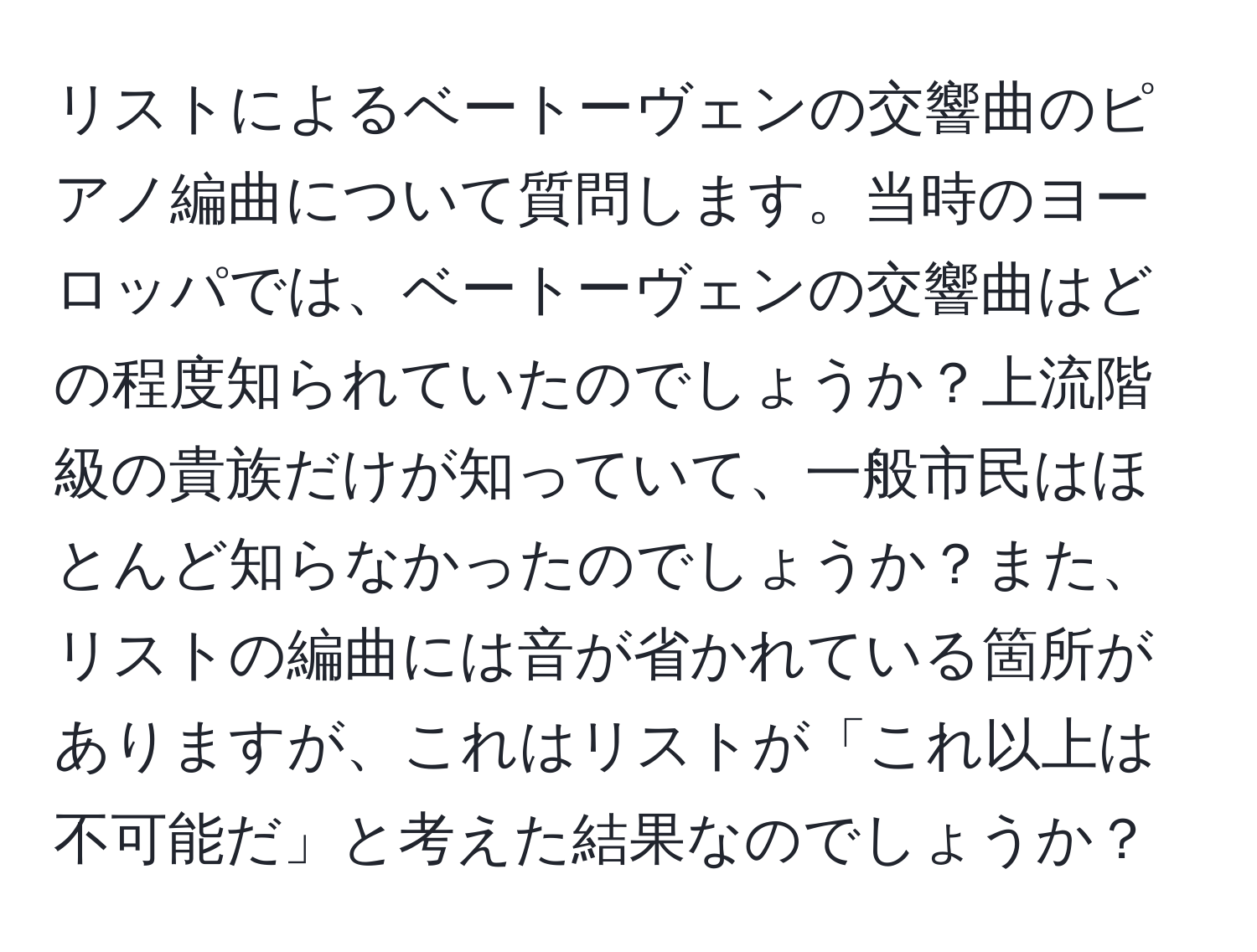 リストによるベートーヴェンの交響曲のピアノ編曲について質問します。当時のヨーロッパでは、ベートーヴェンの交響曲はどの程度知られていたのでしょうか？上流階級の貴族だけが知っていて、一般市民はほとんど知らなかったのでしょうか？また、リストの編曲には音が省かれている箇所がありますが、これはリストが「これ以上は不可能だ」と考えた結果なのでしょうか？