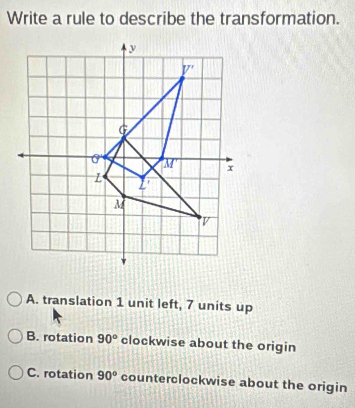 Write a rule to describe the transformation.
A. translation 1 unit left, 7 units up
B. rotation 90^o clockwise about the origin
C. rotation 90^o counterclockwise about the origin