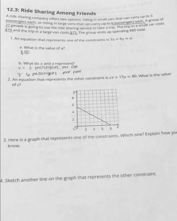 12.3: Ride Sharing Among Friends
A ride sharing company offers two options: riding in small cars that can carry up to 3
passengers each, or riding in large vans that can carry up to 6 passengers each. A group of
27 people is going to use the ride sharing service to take a trip. The trip in a small car costs
$10 and the trip in a large van costs $15. The group ends up spending $80 total
1. An equation that represents one of the constraints is 3x+6y=a. 
a. What is the value of a?
b. What do x and y represent?
2. An equation that represents the other constraint is cx+15y=80. What is the value
of c?
3. Here is a graph that represents one of the constraints. Which one? Explain how yo
know.
4. Sketch another line on the graph that represents the other constraint.