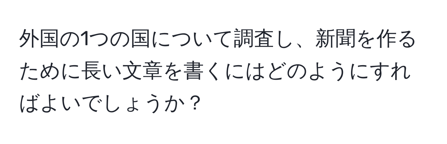 外国の1つの国について調査し、新聞を作るために長い文章を書くにはどのようにすればよいでしょうか？